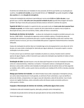 O extintor de incêndio deve ser instalado em área acessível, de forma que facilite sua visualização aos
usuários, mas jamais em escadas, já que ele pode formar um “obstáculo” que pode atrapalhar na fuga
dos usuários em uma situação de emergência.
A altura de instalação dos extintores é permitida por norma entre 0,10 m e 1,60 m do piso, o que
garante que o extintor não sofra com uma possível umidade do piso (quando feita lavagem do local) e
também não fique muito alto para pessoas de baixa estatura retirarem o extintor do suporte.
Suporte de Solo Outra opção é o suporte de solo, que ajuda muito em locais onde não é possível fazer
a fixação na parede, em muitos casos o suporte de solo acaba dando um aspecto mais arrojado na
decoração do local, como em escritórios, hotéis, salões de festa e consultórios.
Sinalização do Extintor de Incêndio: as placas de sinalização de emergência também possuem uma
Norma, a NBR 13434 – Sinalização de segurança contra incêndio e pânico. A função das placas de
sinalização de extintores é justamente para que o usuário consiga identificar onde está o extintor mais
próximo mesmo no escuro, por isso a necessidade dela possuir o pigmento fotoluminescente e tamanho
adequado.
A placa de sinalização do extintor deve ser instalada logo acima do equipamento à uma altura de 1,8 m
do piso, em casos onde a sinalização for obstruída por algum obstáculo, é necessário repetir a mesma
sinalização à uma altura visível.
É muito comum que os extintores sejam instalados em pilares ou colunas, ficando visível o extintor
apenas de alguns ângulos, então é necessário que a placa de sinalização seja repetida em todas as faces
visíveis para o público.
Sinalização de Solo: Quando houver o risco de obstrução frequente no local de instalação do extintor,
como em: estacionamentos, indústrias e armazéns. É necessário realizar a sinalização de solo para
demarcar a área onde o extintor está instalado.A sinalização de solo do extintor deve ser feita seguindo
as medidas 1,00 x 1,00 m, sendo a parte interna vermelha com medidas 0,70 x 0,70 m e bordas amarelas
com 0,15 m.
Abrigo para Extintor de Incêndio : Em determinados locais onde a exposição à intempéries (chuva,
sol, vento, baixa temperatura) é muito grande, os extintores ficam vulneráveis, o que vai danificar a
pintura do cilindro, componentes e em alguns caso até reduzindo a vida útil do extintor. Isso é muito
comum em regiões litorâneas, onde a atmosfera salina do Oceano acaba corroendo a pintura e
enferrujando o cilindro.
Inspeção e Manutenção do Extintor de Incêndio, verificando alguns itens como:
1 Ambiente onde está instalado (suporte, obstrução, proteção contra intempéries);
2 Indicador de pressão dentro da faixa de operação (dentro da faixa verde) Manomêtro;
3Lacre de segurança;
 