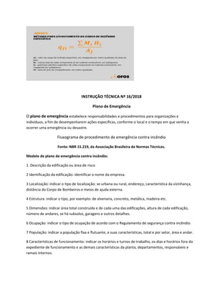 INSTRUÇÃO TÉCNICA Nº 16/2018
Plano de Emergência
O plano de emergência estabelece responsabilidades e procedimentos para organizações e
indivíduos, a fim de desempenharem ações específicas, conforme o local e o tempo em que venha a
ocorrer uma emergência ou desastre.
Fluxograma de procedimento de emergência contra incêndio
Fonte: NBR 15.219, da Associação Brasileira de Normas Técnicas.
Modelo de plano de emergência contra incêndio:
1. Descrição da edificação ou área de risco
2 Identificação da edificação: identificar o nome da empresa.
3 Localização: indicar o tipo de localização: se urbana ou rural, endereço, característica da vizinhança,
distância do Corpo de Bombeiros e meios de ajuda externa.
4 Estrutura: indicar o tipo, por exemplo: de alvenaria, concreto, metálica, madeira etc.
5 Dimensões: indicar área total construída e de cada uma das edificações, altura de cada edificação,
número de andares, se há subsolos, garagens e outros detalhes.
6 Ocupação: indicar o tipo de ocupação de acordo com o Regulamento de segurança contra incêndio.
7 População: indicar a população fixa e flutuante, e suas características, total e por setor, área e andar.
8 Características de funcionamento: indicar os horários e turnos de trabalho, os dias e horários fora do
expediente de funcionamento e as demais características da planta, departamentos, responsáveis e
ramais internos.
 