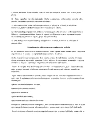 9 Pessoas portadoras de necessidades especiais: indicar o número de pessoas e sua localização na
planta.
10 Riscos específicos inerentes à atividade: detalhar todos os riscos existentes (por exemplo: cabine
primária, caldeira,equipamentos, cabine de pintura etc.).
11 Recursos humanos: indicar o número de membros da Brigada de Incêndio, de Brigadistas
Profissionais, de Corpo de Bombeiros e outros meios de ajuda externa.
12 Sistemas de Segurança contra Incêndio: indicar os equipamentos e recursos existentes (sistema de
hidrantes, chuveiros automáticos, sistema de espuma e resfriamento, reserva técnica de incêndio,
reserva de líquido gerador de espuma, grupo motogerador etc.).
13 Rotas de fuga: indicar as rotas de fuga e os pontos de encontro, mantendo-os sinalizados e
desobstruídos.
Procedimentos básicos de emergência contra incêndio
Os procedimentos descritos estão relacionados numa ordem lógica e devem ser executados conforme a
disponibilidade do pessoal e com prioridade ao atendimento de vítimas.
Alerta: deve contemplar como deve ser dado o alerta em caso de incêndio (por exemplo: através de
alarme, telefone ou outro meio), especificar órgão e telefones de quem devem ser avisados e como os
membros da Brigada e a população em geral devem ser avisados sobre o alerta.
Análise da situação: deve identificar quem vai realizar a análise da situação, qual a responsabilidade
desta pessoa, a quem ela vai informar caso seja confirmada a emergência e demais providências
necessárias.
Apoio externo: deve identificar quem é a pessoa responsável por acionar o Corpo de Bombeiros ou
outro meio de ajuda externa. Deve estar claro que esta pessoa deve fornecer, no mínimo, as seguintes
informações:
a) Nome e número do telefone utilizado;
b) Endereço da planta (completo);
c) Pontos de referência;
d) Características do incêndio;
e) Quantidade e estado das eventuais vítimas.
Uma pessoa, preferencialmente um brigadista, deve orientar o Corpo de Bombeiros ou o meio de ajuda
externa quando da sua chegada, sobre as condições e acessos, e apresentá-los ao Chefe da Brigada.
Primeiros socorros e hospitais próximos: deve indicar quem são as pessoas habilitadas para prestar os
 