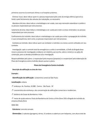 primeiros socorros às eventuais vítimas e os hospitais próximos.
Eliminar riscos: deve indicar quem é a pessoa responsável pelo corte da energia elétrica (parcial ou
total) e pelo fechamento das válvulas das tubulações, se necessário.
Abandono de área: deve indicar a metodologia a ser usada, caso seja necessário abandonar o prédio e
as pessoas responsáveis por este processo.
Isolamento de área: deve indicar a metodologia a ser usada para isolar as áreas sinistradas e as pessoas
responsáveis por este processo.
Confinamento do incêndio: deve indicar a metodologia a ser usada para evitar a propagação do incêndio
e suas consequências, bem como, as pessoas responsáveis por este processo.
Combate ao incêndio: deve indicar quem vai combater o incêndio e os meios a serem utilizados em seu
combate.
Investigação: após o controle total da emergência e a volta à normalidade, o Chefe da Brigada deve
iniciar o processo de investigação e elaborar um relatório, por escrito, sobre o sinistro e as ações de
contenção, para as devidas providências e/ou investigação.
Responsabilidade pelo plano: o responsável pela empresa (preposto) e o responsável pela elaboração do
Plano de Emergência contra Incêndio devem assinar o plano.
Plano de Emergência Contra Incêndio
Descrição da edificação ou área de risco
Exemplo :
Identificação da edificação: condomínio comercial São Paulo.
Localização: urbana.
 endereço: Av. Paulista, 10.980 - Centro - São Paulo - SP
 característica da vizinhança: alta concentração de edificações comerciais e residenciais.
 distância do Corpo de Bombeiros: 4 Km.
 meios de ajuda externa: Posto de Bombeiros do Centro a 4 Km (fone 193) e Brigada de Incêndio da
empresa Aliada (fone
9999-999
Estrutura: concreto armado.
Dimensões: 2 subsolos (garagens), térreo, 15 andares e cobertura com heliponto, com altura total de
 