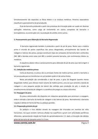 www.cenne.com.br Página 9
Simultaneamente são separadas as fibras têxteis e os resíduos metálicos. Peneiras separadoras
classificam a granulometria do pó produzido.
O pó de borracha produzido a partir dos processos de trituração pode ser usado em diversas
aplicações industriais, como carga de enchimento em outros compostos de borracha e
termoplásticos, na construção civil, na produção do asfalto, entre outros.
5. Processamento para Obtenção da Borracha Regenerada
A borracha regenerada também é produzida a partir do pó de pneu. Neste caso a matéria
prima é oriunda de partes específicas dos pneus desgastados, principalmente das bandas de
rodagens e laterais dos pneus, porque constituem tipos de compostos de borracha bem conhecidos
(NR, SBR e blendas entre estas com BR) e contém somente borracha, sem enchimentos têxteis ou
metálicos.
A sequência abaixo indica o processamento para obtenção do pó de pneu que dará origem à
borracha regenerada:
5.1. Seleção das matérias primas
Como já dissemos, os pneus são as principais fontes de matéria primas, porém a borracha a
ser processada para se transformar em pó também pode vir de outras fontes.
Nesta pré-seleção são considerados o tipo de pneu, o grau de desgaste (quanto menos
desgastado melhor, pois oferece maior volume de matéria prima, uma vez que somente a banda de
rodagem e uma pequena porção da lateral são colhidas para produção do pó), o estado de
envelhecimento da banda de rodagem e a existência de pregos ou corpos estranhos.
5.2. Raspagem do pneu
Os pneus selecionados são dispostos em máquinas apropriadas para promover a raspagem,
onde é retirada a borracha da banda de rodagem e das laterais do pneu. Normalmente a borracha
raspada é obtida em forma de fitas ou pedaços grandes.
5.3. Preparação primária do pó
Os pedaços e tiras obtidos através da raspagem são triturados em moinhos de rolos
horizontais, nos quais existem ranhuras afiadas nas superfícies e giram com velocidades periféricas
diferentes, apresentando relação de fricção de aproximadamente 1:5. Após a trituração são obtidos
grãos de borracha de tamanho entre 3 e 5 mm.
 