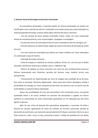www.cenne.com.br Página 2
1. Sistemas Atuais de Reciclagem da Borracha Vulcanizada
Os pneumáticos descartados e inservíveis podem ter diversas destinações, de acordo com
classificações como: extensão de vida útil, reutilização como matéria prima para outras aplicações ou
ainda para geração de energia. Listamos abaixo alguns destinos dos pneus inservíveis.
- Uso das carcaças de pneus pesados (caminhões, ônibus, aviões, etc.) para recuperação
através de recondicionamento, como recauchutagem, recapagem e remoldagem.
- Uso de pneus leves na construção de barreiras para contenção em aterros, barragens, etc.
- Imersão submarina em determinadas regiões do oceano como bases de formação de recifes
de corais.
- Uso como apoio de sustentação para bobinas de chapas metálicas em usinas siderúrgicas
em substituição a vigas de madeira.
- Fabricação de artigos artesanais.
- Fonte de energia em indústrias de cimento, caldeiras, fornos, etc., uma vez que se obtém
alto poder calorífico do material que compõe o pneu (~ 7600 Kcal / Kg).
- Mistura de pedaços de pneus inservíveis com rocha de xisto pirobetuminoso (processo
Petrosix desenvolvido pela Petrobras), gerando daí diversas novas matérias primas para
petroquímicas.
- Processamento de industrialização por meio de moagens para produção de pó de pneu,
bem como as chamadas “Borrachas Regeneradas”. Sobre estas duas últimas abordagens, devido à
possibilidade de emprego em novos compostos de borracha, nos ateremos com um pouco mais de
profundidade na sequência destas explanações.
Apesar das possibilidades de reuso dos pneumáticos como comentado acima, uma grande
quantidade destes e de outros artefatos em borracha são descartados e jogados em aterros
sanitários ou armazenados em locais improvisados aguardando um fim adequado que não venha
agredir a natureza.
Além do caso crítico de descarte dos pneumáticos desgastados e inservíveis, há ainda o
descarte de volumes significativos de restos de artefatos de borracha vulcanizada advindo de
desmanche de automóveis, que representa aproximadamente 8,5 Kg por automóvel. Estima-se que a
frota renova-se a cada 7 anos, ou seja, acrescenta-se quase 1 milhão de toneladas por ano destes
 