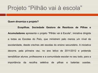 Projeto “Pilhão vai à escola”

Quem dinamiza o projeto?

        Ecopilhas, Sociedade Gestora de Resíduos de Pilhas e

Acumuladores apresenta o projeto “Pilhão vai à Escola”, iniciativa dirigida

a todas as Escolas do País, que ministrem pelo menos um nível de

escolaridade, desde creches até escolas do ensino secundário. A iniciativa

decorre, pela primeira vez, no ano letivo de 2011/2012 e pretende

sensibilizar alunos, professores e a comunidade escolar no seu todo, para a

importância   da   recolha   seletiva   de   pilhas   e   baterias   usadas.
 