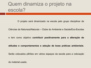 Quem dinamiza o projeto na
escola?

        O projeto será dinamizado na escola pelo grupo disciplinar de


Ciências da Natureza/Naturais – Clube do Ambiente e Saúde/Eco-Escolas


e tem como objetivo contribuir positivamente para a alteração de


atitudes e comportamentos e adoção de boas práticas ambientais.


Serão colocados pilhões em vários espaços da escola para a colocação


do material usado.
 