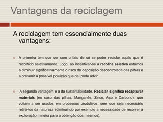 Vantagens da reciclagem

A reciclagem tem essencialmente duas
  vantagens:

   A primeira tem que ver com o fato de só se poder reciclar aquilo que é
    recolhido seletivamante. Logo, ao incentivar-se a recolha seletiva estamos
    a diminuir significativamente o risco de deposição descontrolada das pilhas e
    a prevenir a possível poluição que daí pode advir.



   A segunda vantagem é a da sustentabilidade. Reciclar significa recapturar
    materiais (no caso das pilhas, Manganês, Zinco, Aço e Carbono), que
    voltam a ser usados em processos produtivos, sem que seja necessário
    retirá-los da natureza (diminuindo por exemplo a necessidade de recorrer à
    exploração mineira para a obtenção dos mesmos).
 