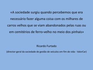 «A sociedade surgiu quando percebemos que era necessário fazer alguma coisa com os milhares de carros velhos que se viam abandonados pelas ruas ou em cemitérios de ferro-velho no meio dos pinhais» Ricardo Furtado (director-geral da sociedade de gestão de veículos em fim de vida - ValorCar)