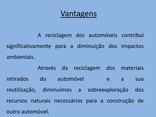 VantagensA reciclagem dos automóveis contribui significativamente para a diminuição dos impactos ambientais. Através da reciclagem dos materiais retirados do automóvel  e a sua reutilização, diminuímos a sobreexploração dos recursos naturais necessários para a construção de  outro automóvel. 