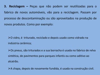 Reciclagem – Peças que não podem ser reutilizadas para o fabrico de novos automóveis, vão para a reciclagem. Passam por processo de descontaminação ou são aproveitados na produção de novos produtos. Como por exemplo:O vidro, é  triturado, reciclado e depois usado como vidrado na indústria cerâmica;