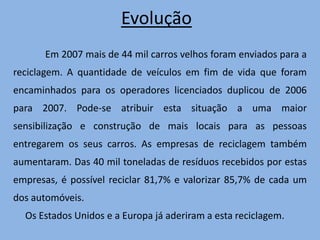 Incentivos Existem 17 associações que ao receberem carros velhos, em troca emitem um certificado de destruição. Permitindo ao proprietário do automóvel, se o tiver há mais de 10 anos, ter um desconto de 1000 euros, ou se o tiver há mais de 16 anos, um desconto de 1.250 euros na compra de um carro novo. Por ano, estas associações, reciclam mais de 20 mil carros velhos.