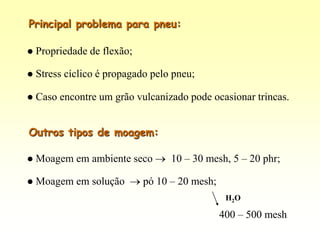 Principal problema para pneu:

   Propriedade de flexão;

   Stress cíclico é propagado pelo pneu;

   Caso encontre um grão vulcanizado pode ocasionar trincas.


Outros tipos de moagem:

   Moagem em ambiente seco        10 – 30 mesh, 5 – 20 phr;

   Moagem em solução        pó 10 – 20 mesh;
                                                 H2O

                                                400 – 500 mesh
 