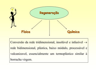Regeneração




        Física                             Química


Conversão da rede tridimensional, insolúvel e infusível
rede bidimensional, plástica, baixo módulo, processável e
vulcanizavel, essencialmente um termoplástico similar à
borracha virgem.
 