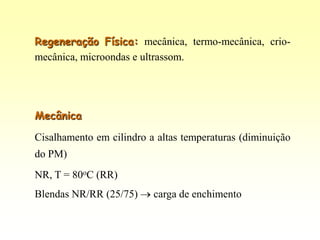 Regeneração Física: mecânica, termo-mecânica, crio-
mecânica, microondas e ultrassom.




Mecânica

Cisalhamento em cilindro a altas temperaturas (diminuição
do PM)
NR, T = 80oC (RR)
Blendas NR/RR (25/75)     carga de enchimento
 