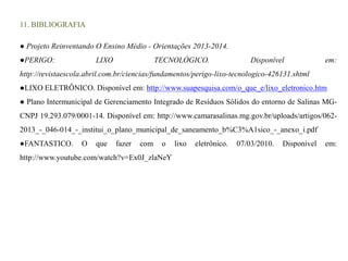 11. BIBLIOGRAFIA 
● Projeto Reinventando O Ensino Médio - Orientações 2013-2014. 
●PERIGO: LIXO TECNOLÓGICO. Disponível em: 
http://revistaescola.abril.com.br/ciencias/fundamentos/perigo-lixo-tecnologico-426131.shtml 
●LIXO ELETRÔNICO. Disponível em: http://www.suapesquisa.com/o_que_e/lixo_eletronico.htm 
● Plano Intermunicipal de Gerenciamento Integrado de Resíduos Sólidos do entorno de Salinas MG-CNPJ 
19.293.079/0001-14. Disponível em: http://www.camarasalinas.mg.gov.br/uploads/artigos/062- 
2013_-_046-014_-_institui_o_plano_municipal_de_saneamento_b%C3%A1sico_-_anexo_i.pdf 
●FANTASTICO. O que fazer com o lixo eletrônico. 07/03/2010. Disponível em: 
http://www.youtube.com/watch?v=Ex0J_zlaNeY 
 