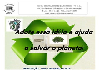ESCOLA ESTADUAL CORONEL IDALINO RIBEIRO – P.0.4.5.C.A 
Rua Padre Salustiano, 333 – Centro – 39.560-000 – Salinas/MG 
Telefone: (38) 3841.1320 – Telefax: (38) 3841.3374 
email: escola.82457@educacao.mg.gov.br 
Adote essa idéia e ajuda 
a salvar o planeta! 
REALIZAÇÃO: Maio a Setembro de 2014 
 