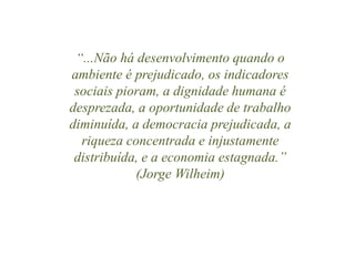 “...Não há desenvolvimento quando o 
ambiente é prejudicado, os indicadores 
sociais pioram, a dignidade humana é 
desprezada, a oportunidade de trabalho 
diminuída, a democracia prejudicada, a 
riqueza concentrada e injustamente 
distribuída, e a economia estagnada.” 
(Jorge Wilheim) 
