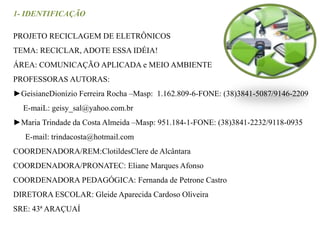 1- IDENTIFICAÇÃO 
PROJETO RECICLAGEM DE ELETRÔNICOS 
TEMA: RECICLAR, ADOTE ESSA IDÉIA! 
ÁREA: COMUNICAÇÃO APLICADA e MEIO AMBIENTE 
PROFESSORAS AUTORAS: 
►GeisianeDionízio Ferreira Rocha –Masp: 1.162.809-6-FONE: (38)3841-5087/9146-2209 
E-maiL: geisy_sal@yahoo.com.br 
►Maria Trindade da Costa Almeida –Masp: 951.184-1-FONE: (38)3841-2232/9118-0935 
E-mail: trindacosta@hotmail.com 
COORDENADORA/REM:ClotildesClere de Alcântara 
COORDENADORA/PRONATEC: Eliane Marques Afonso 
COORDENADORA PEDAGÓGICA: Fernanda de Petrone Castro 
DIRETORA ESCOLAR: Gleide Aparecida Cardoso Oliveira 
SRE: 43ª ARAÇUAÍ 
 