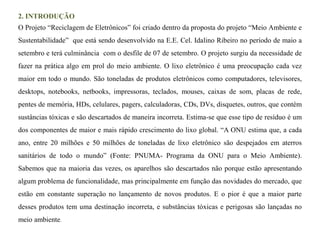 2. INTRODUÇÃO 
O Projeto “Reciclagem de Eletrônicos” foi criado dentro da proposta do projeto “Meio Ambiente e 
Sustentabilidade” que está sendo desenvolvido na E.E. Cel. Idalino Ribeiro no período de maio a 
setembro e terá culminância com o desfile de 07 de setembro. O projeto surgiu da necessidade de 
fazer na prática algo em prol do meio ambiente. O lixo eletrônico é uma preocupação cada vez 
maior em todo o mundo. São toneladas de produtos eletrônicos como computadores, televisores, 
desktops, notebooks, netbooks, impressoras, teclados, mouses, caixas de som, placas de rede, 
pentes de memória, HDs, celulares, pagers, calculadoras, CDs, DVs, disquetes, outros, que contém 
sustâncias tóxicas e são descartados de maneira incorreta. Estima-se que esse tipo de resíduo é um 
dos componentes de maior e mais rápido crescimento do lixo global. “A ONU estima que, a cada 
ano, entre 20 milhões e 50 milhões de toneladas de lixo eletrônico são despejados em aterros 
sanitários de todo o mundo” (Fonte: PNUMA- Programa da ONU para o Meio Ambiente). 
Sabemos que na maioria das vezes, os aparelhos são descartados não porque estão apresentando 
algum problema de funcionalidade, mas principalmente em função das novidades do mercado, que 
estão em constante superação no lançamento de novos produtos. E o pior é que a maior parte 
desses produtos tem uma destinação incorreta, e substâncias tóxicas e perigosas são lançadas no 
meio ambiente. 
 