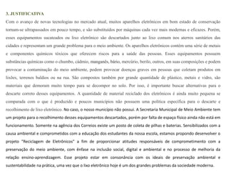 3. JUSTIFICATIVA 
Com o avanço de novas tecnologias no mercado atual, muitos aparelhos eletrônicos em bom estado de conservação 
tornam-se ultrapassados em pouco tempo, e são substituídos por máquinas cada vez mais modernas e eficazes. Porém, 
esses equipamentos sucateados ou lixo eletrônico são descartados junto ao lixo comum nos aterros sanitários das 
cidades e representam um grande problema para o meio ambiente. Os aparelhos eletrônicos contém uma série de metais 
e componentes químicos tóxicos que oferecem riscos para a saúde das pessoas. Esses equipamentos possuem 
substâncias químicas como o chumbo, cádmio, manganês, bário, mercúrio, berilo, outros, em suas composições e podem 
provocar a contaminação do meio ambiente, podem provocar doenças graves em pessoas que coletam produtos em 
lixões, terrenos baldios ou na rua. São compostos também por grande quantidade de plástico, metais e vidro, são 
materiais que demoram muito tempo para se decompor no solo. Por isso, é importante buscar alternativas para o 
descarte correto desses equipamentos. A quantidade de material reciclado dos eletrônicos é ainda muito pequena se 
comparada com o que é produzido e poucos municípios não possuem uma política específica para o descarte e 
recolhimento de lixo eletrônico. No caso, o nosso município não possui. A Secretaria Municipal de Meio Ambiente tem 
um projeto para o recolhimento desses equipamentos descartados, porém por falta de espaço físico ainda não está em 
funcionamento. Somente na agência dos Correios existe um posto de coleta de pilhas e baterias. Sensibilizados com a 
causa ambiental e comprometidos com a educação dos estudantes da nossa escola, estamos propondo desenvolver o 
projeto “Reciclagem de Eletrônicos” a fim de proporcionar atitudes responsáveis de comprometimento com a 
preservação do meio ambiente, com ênfase na inclusão social, digital e ambiental e no processo de melhoria da 
relação ensino-aprendizagem. Esse projeto estar em consonância com os ideais de preservação ambiental e 
sustentabilidade na prática, uma vez que o lixo eletrônico hoje é um dos grandes problemas da sociedade moderna. 
 