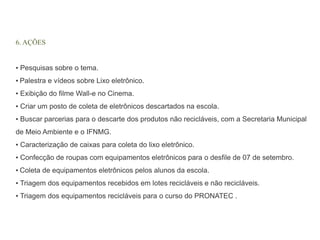 6. AÇÕES 
▪ Pesquisas sobre o tema. 
▪ Palestra e vídeos sobre Lixo eletrônico. 
▪ Exibição do filme Wall-e no Cinema. 
▪ Criar um posto de coleta de eletrônicos descartados na escola. 
▪ Buscar parcerias para o descarte dos produtos não recicláveis, com a Secretaria Municipal 
de Meio Ambiente e o IFNMG. 
▪ Caracterização de caixas para coleta do lixo eletrônico. 
▪ Confecção de roupas com equipamentos eletrônicos para o desfile de 07 de setembro. 
▪ Coleta de equipamentos eletrônicos pelos alunos da escola. 
▪ Triagem dos equipamentos recebidos em lotes recicláveis e não recicláveis. 
▪ Triagem dos equipamentos recicláveis para o curso do PRONATEC . 
 