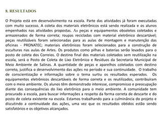 8. RESULTADOS 
O Projeto está em desenvolvimento na escola. Parte das atividades já foram executadas 
com muito sucesso. A coleta dos materiais eletrônicos está sendo realizada e os alunos 
empenhados nas atividades propostas. As peças e equipamentos obsoletos coletados e 
armazenados de forma correta; roupas recicladas com material eletrônico descartável; 
peças reutilizáveis foram selecionadas para as aulas de montagem e manutenção das 
oficinas - PRONATEC; materiais eletrônicos foram selecionados para a construção de 
esculturas nas aulas de Artes. Os produtos como pilhas e baterias serão levados para o 
posto de coleta dos Correios. O destino final dos materiais coletados sem reutilização na 
escola, será o Posto de Coleta de Lixo Eletrônico e Resíduos da Secretaria Municipal de 
Meio Ambiente de Salinas. A quantidade de peças e aparelhos coletados com destino 
correto, justifica o desenvolvimento das ações no período e sua continuidade. O trabalho 
de conscientização e informação sobre o tema surtiu os resultados esperados. Os 
equipamentos eletrônicos descartáveis de forma correta e os reutilizados, contribuíram 
com o meio ambiente. Os alunos têm demonstrado interesse, compromisso e preocupação 
diante das consequências do lixo eletrônico para o meio ambiente. A comunidade tem 
procurado a escola, para buscar informações a respeito da forma correta de descarte e do 
posto de coleta existente na escola. Estamos trabalhando para a culminância do projeto e 
discutindo a continuidade das ações, uma vez que os resultados obtidos estão sendo 
satisfatórios e os objetivos alcançados. 
 