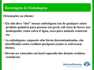 Orientações ao cliente: Ele não deve “dar” nossas embalagens (ou de qualquer outro  produto químico) para pessoas em geral, sob risco de haver uso  inadequado: como caixa d`água, coxo para animais comerem  etc. As embalagens, enquanto não forem descontaminadas, são  classificadas como resíduos perigosos (como se estivessem  cheias). Devem ser estocadas em local separado dos demais resíduos  recicláveis. 