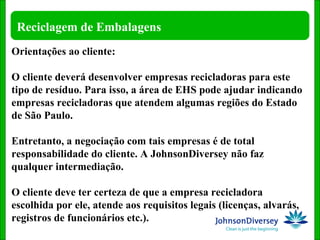 Orientações ao cliente: O cliente deverá desenvolver empresas recicladoras para este tipo de resíduo. Para isso, a área de EHS pode ajudar indicando empresas recicladoras que atendem algumas regiões do Estado de São Paulo.  Entretanto, a negociação com tais empresas é de total responsabilidade do cliente. A JohnsonDiversey não faz qualquer intermediação. O cliente deve ter certeza de que a empresa recicladora escolhida por ele, atende aos requisitos legais (licenças, alvarás, registros de funcionários etc.). 