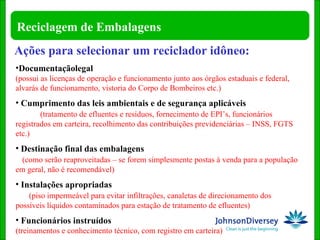 Ações para selecionar um reciclador idôneo: Documentaçãolegal  (possui as licenças de operação e funcionamento junto aos órgãos estaduais e federal, alvarás de funcionamento, vistoria do Corpo de Bombeiros etc.) Cumprimento das leis ambientais e de segurança aplicáveis  (tratamento de efluentes e resíduos, fornecimento de EPI’s, funcionários registrados em carteira, recolhimento das contribuições previdenciárias – INSS, FGTS etc.) Destinação final das embalagens  (como serão reaproveitadas – se forem simplesmente postas à venda para a população em geral, não é recomendável) Instalações apropriadas  (piso impermeável para evitar infiltrações, canaletas de direcionamento dos possíveis líquidos contaminados para estação de tratamento de efluentes)   Funcionários instruídos  (treinamentos e conhecimento técnico, com registro em carteira) 