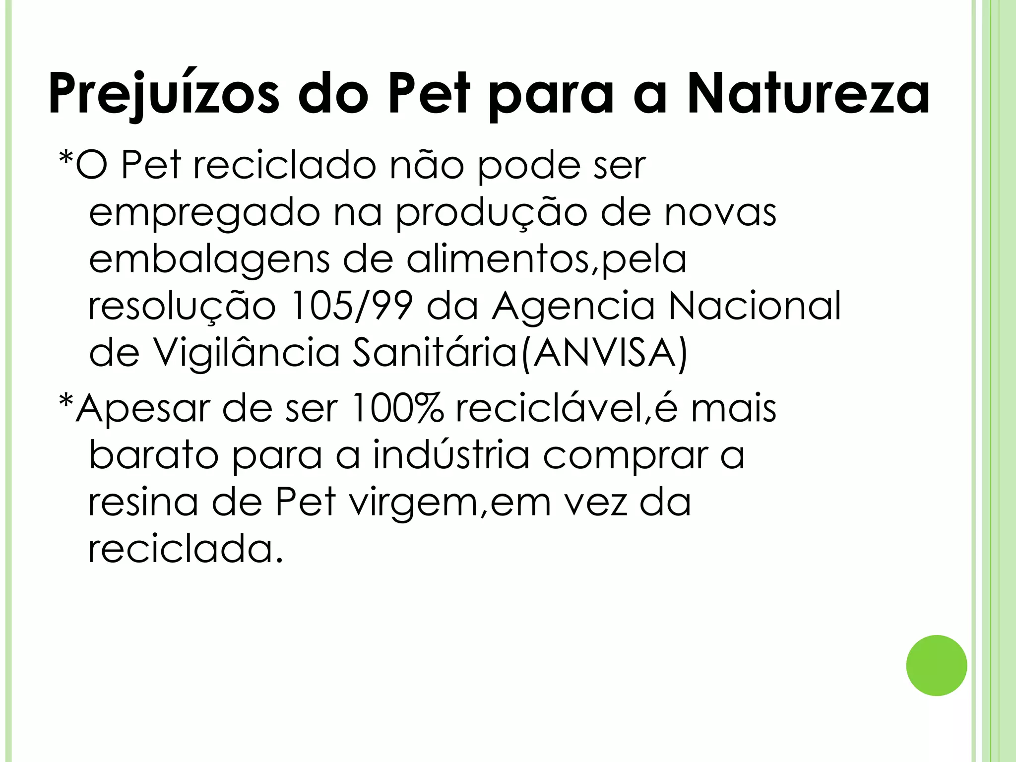*O Pet reciclado não pode ser empregado na produção de novas embalagens de alimentos,pela resolução 105/99 da Agencia Nacional de Vigilância Sanitária(ANVISA) *Apesar de ser 100% reciclável,é mais barato para a indústria comprar a resina de Pet virgem,em vez da reciclada. Prejuízos do Pet para a Natureza 
