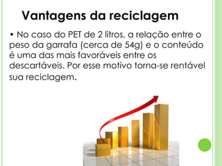 •  No caso do PET de 2 litros, a relação entre o peso da garrafa (cerca de 54g) e o conteúdo é uma das mais favoráveis entre os descartáveis. Por esse motivo torna-se rentável sua reciclagem . Vantagens da reciclagem 