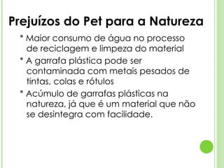 Prejuízos do Pet para a Natureza * Maior consumo de água no processo de reciclagem e limpeza do material * A garrafa plástica pode ser contaminada com metais pesados de tintas, colas e rótulos * Acúmulo de garrafas plásticas na natureza, já que é um material que não se desintegra com facilidade. 
