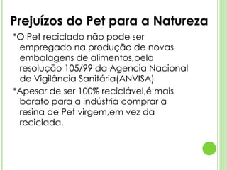 *O Pet reciclado não pode ser empregado na produção de novas embalagens de alimentos,pela resolução 105/99 da Agencia Nacional de Vigilância Sanitária(ANVISA) *Apesar de ser 100% reciclável,é mais barato para a indústria comprar a resina de Pet virgem,em vez da reciclada. Prejuízos do Pet para a Natureza 