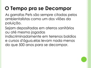 O Tempo pra se Decompor As garrafas Pets são sempre citadas pelos ambientalistas como um dos vilões da poluição.  Sejam depositadas em aterros sanitários ou até mesmo jogadas indiscriminadamente em terrenos baldios e cursos d'água,elas levam nada menos do que 500 anos para se decompor. 