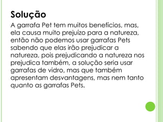 Solução  A garrafa Pet tem muitos benefícios, mas, ela causa muito prejuízo para a natureza, então não podemos usar garrafas Pets sabendo que elas irão prejudicar a natureza, pois prejudicando a natureza nos prejudica também, a solução seria usar garrafas de vidro, mas que também apresentam desvantagens, mas nem tanto quanto as garrafas Pets. 