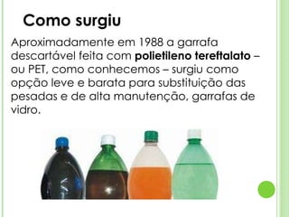 Como surgiu Aproximadamente em 1988 a garrafa descartável feita com  polietileno tereftalato  – ou PET, como conhecemos – surgiu como opção leve e barata para substituição das pesadas e de alta manutenção, garrafas de vidro.  