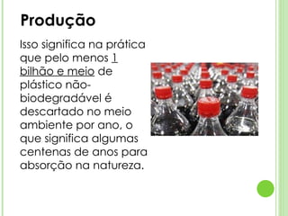 Produção Isso significa na prática que pelo menos  1 bilhão e meio  de plástico não-biodegradável é descartado no meio ambiente por ano, o que significa algumas centenas de anos para absorção na natureza. 