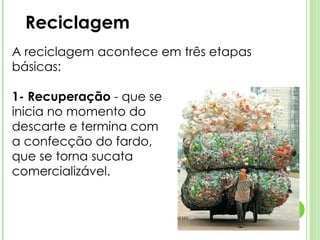 Reciclagem A reciclagem acontece em três etapas básicas:  1- Recuperação  - que se  inicia no momento do  descarte e termina com  a confecção do fardo,  que se torna sucata  comercializável. 