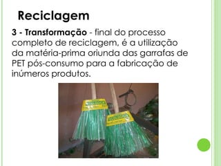 Reciclagem 3 - Transformação  - final do processo completo de reciclagem, é a utilização da matéria-prima oriunda das garrafas de PET pós-consumo para a fabricação de inúmeros produtos. 
