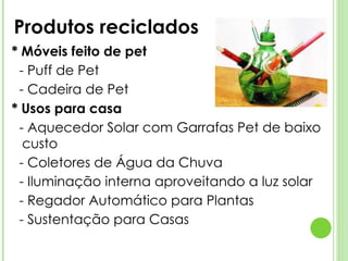 Produtos reciclados * Móveis feito de pet - Puff de Pet - Cadeira de Pet * Usos para casa - Aquecedor Solar com Garrafas Pet de baixo custo - Coletores de Água da Chuva - Iluminação interna aproveitando a luz solar - Regador Automático para Plantas - Sustentação para Casas 