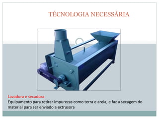TÉCNOLOGIA NECESSÁRIA
Lavadora e secadora
Equipamento para retirar impurezas como terra e areia, e faz a secagem do
material para ser enviado a extrusora
 