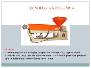 TÉCNOLOGIA NECESSÁRIA
Extrusora
Este é um equipamento simples que permite que o plástico seja reciclado,
através de uma rosca sem fim aquecida, onde irá derreter e plastificar, podendo
a partir daí se moldarem conforme necessidade.
 