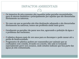 IMPACTOS AMBIENTAIS
 Os impactos do pós-consumo são causados pelas garrafas encaminhadas
para os aterros sanitários e principalmente por aquelas que são descartadas
diretamente na natureza.
 No caso em que as garrafas não têm destinação adequada e são descartadas
diretamente na natureza, temos um problema ainda mais grave.
 Geralmente as garrafas vão parar nos rios, agravando a poluição da água e
o problema das enchentes.
 O plástico demora mais de 100 anos para se decompor e pode causar até a
perda de biodiversidade.
 Fragmentos de plástico podem ser consumidos por animais que os
confundem com comida, levando-os à morte. Isto está se tornando
especialmente grave nos oceanos, onde estudos indicam que boa parte das
águas já está contaminada.
14
 