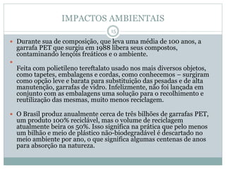 IMPACTOS AMBIENTAIS
 Durante sua de composição, que leva uma média de 100 anos, a
garrafa PET que surgiu em 1988 libera seus compostos,
contaminando lençóis freáticos e o ambiente.

Feita com polietileno tereftalato usado nos mais diversos objetos,
como tapetes, embalagens e cordas, como conhecemos – surgiram
como opção leve e barata para substituição das pesadas e de alta
manutenção, garrafas de vidro. Infelizmente, não foi lançada em
conjunto com as embalagens uma solução para o recolhimento e
reutilização das mesmas, muito menos reciclagem.
 O Brasil produz anualmente cerca de três bilhões de garrafas PET,
um produto 100% reciclável, mas o volume de reciclagem
atualmente beira os 50%. Isso significa na prática que pelo menos
um bilhão e meio de plástico não-biodegradável é descartado no
meio ambiente por ano, o que significa algumas centenas de anos
para absorção na natureza.
15
 