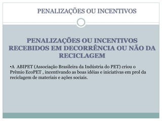 PENALIZAÇÕES OU INCENTIVOS
RECEBIDOS EM DECORRÊNCIA OU NÃO DA
RECICLAGEM
PENALIZAÇÕES OU INCENTIVOS
•A ABIPET (Associação Brasileira da Indústria do PET) criou o
Prêmio EcoPET , incentivando as boas idéias e iniciativas em prol da
reciclagem de materiais e ações sociais.
 