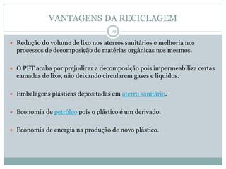 VANTAGENS DA RECICLAGEM
 Redução do volume de lixo nos aterros sanitários e melhoria nos
processos de decomposição de matérias orgânicas nos mesmos.
 O PET acaba por prejudicar a decomposição pois impermeabiliza certas
camadas de lixo, não deixando circularem gases e líquidos.
 Embalagens plásticas depositadas em aterro sanitário.
 Economia de petróleo pois o plástico é um derivado.
 Economia de energia na produção de novo plástico.
19
 