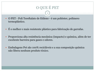 O QUE É PET
 O PET - Poli Tereftalato de Etileno - é um poliéster, polímero
termoplástico.
 É o melhor e mais resistente plástico para fabricação de garrafas.
 Proporciona alta resistência mecânica (impacto) e química, além de ter
excelente barreira para gases e odores.
 Embalagens Pet são 100% recicláveis e a sua composição química
não libera nenhum produto tóxico.
2
 