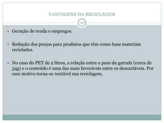 VANTAGENS DA RECICLAGEM
 Geração de renda e empregos.
 Redução dos preços para produtos que têm como base materiais
reciclados.
 No caso do PET de 2 litros, a relação entre o peso da garrafa (cerca de
54g) e o conteúdo é uma das mais favoráveis entre os descartáveis. Por
esse motivo torna-se rentável sua reciclagem.
20
 