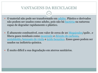 VANTAGENS DA RECICLAGEM
 O material não pode ser transformado em adubo. Plástico e derivados
não podem ser usados como adubo, pois não há bactéria na natureza
capaz de degradar rapidamente o plástico.
 É altamente combustível, com valor de cerca de 20 Megajoules/quilo , e
libera gases residuais como monóxido e dióxido de carbono,
acetaldeído, benzoato de vinila e ácido benzóico. Esses gases podem ser
usados na indústria química.
 É muito difícil a sua degradação em aterros sanitários.
21
 