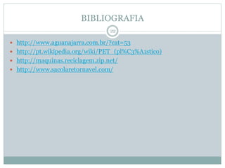 BIBLIOGRAFIA
 http://www.aguanajarra.com.br/?cat=53
 http://pt.wikipedia.org/wiki/PET_(pl%C3%A1stico)
 http://maquinas.reciclagem.zip.net/
 http://www.sacolaretornavel.com/
22
 