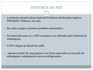 HISTÓRIA DO PET
 A primeira amostra desse material foi desenvolvida pelos ingleses
Whinfield e Dickson, em 1941.
 Em 1962, surgiu o primeiro poliéster pneumático.
 No início dos anos 70, o PET começou a ser utilizado pela indústria de
embalagens.
 O PET chegou ao Brasil em 1988.
 Apenas a partir de 1993 passou a ter forte expressão no mercado de
embalagens, notadamente para os refrigerantes.
3
 