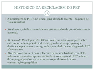 HISTORICO DA RECICLAGEM DO PET
 A Reciclagem de PET é, no Brasil, uma atividade recente - do ponto-de-
vista industrial.
 Atualmente, a indústria recicladora está estabelecida por todo território
nacional.
 O Censo da Reciclagem de PET no Brasil, um estudo completo sobre
este importante segmento industrial, gerador de empregos e que
destina adequadamente uma grande quantidade de embalagens de PET
pós-consumo.
 Através do censo, será possível ter um panorama bastante completo
sobre o universo de empresas dedicadas à reciclagem do PET, número
de empregos gerados, demandas para o produto reciclado e
concentrações geográficas.
5
 
